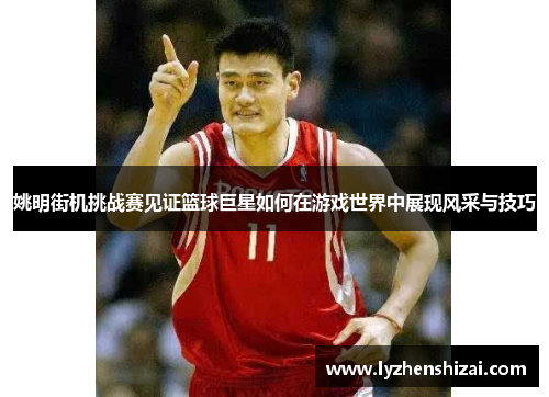 姚明街机挑战赛见证篮球巨星如何在游戏世界中展现风采与技巧