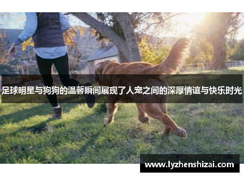 足球明星与狗狗的温馨瞬间展现了人宠之间的深厚情谊与快乐时光