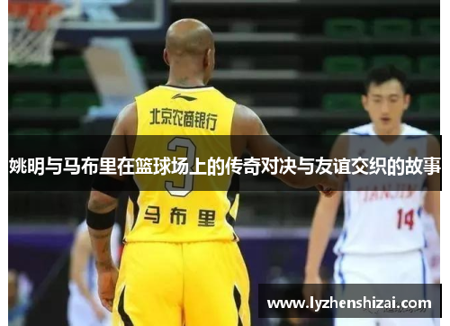 姚明与马布里在篮球场上的传奇对决与友谊交织的故事