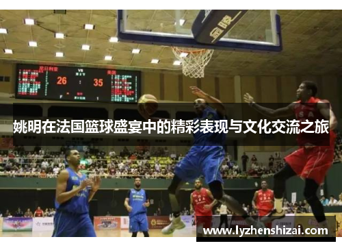 姚明在法国篮球盛宴中的精彩表现与文化交流之旅