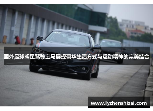 国外足球明星驾驶宝马展现豪华生活方式与运动精神的完美结合