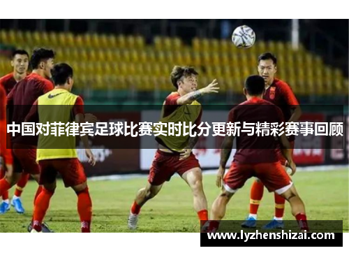 中国对菲律宾足球比赛实时比分更新与精彩赛事回顾