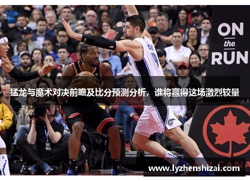 猛龙与魔术对决前瞻及比分预测分析，谁将赢得这场激烈较量